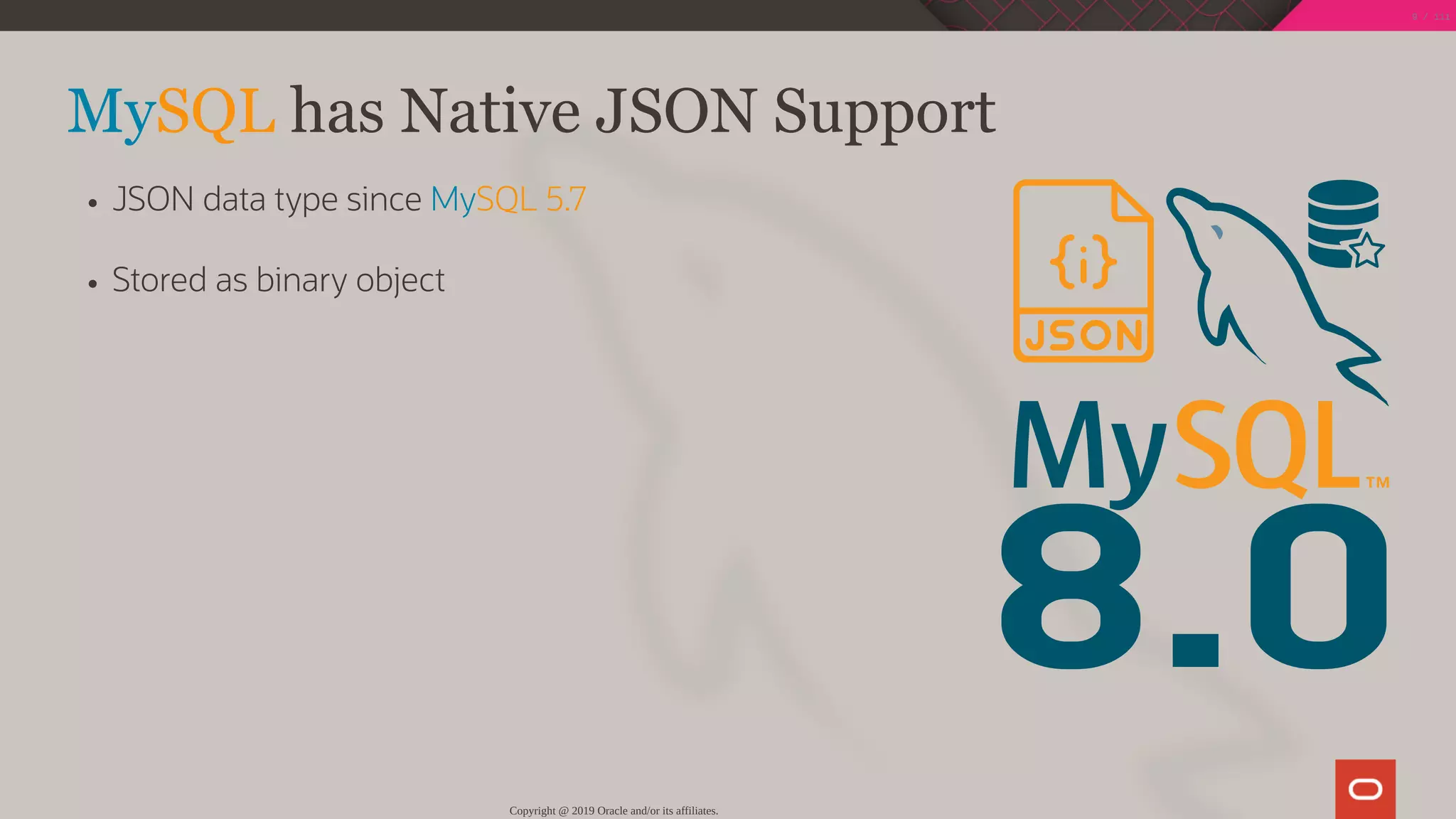 8.0
MySQL has Native JSON Support
JSON data type since MySQL 5.7
Stored as binary object
Copyright @ 2019 Oracle and/or its affiliates.
9 / 111
 