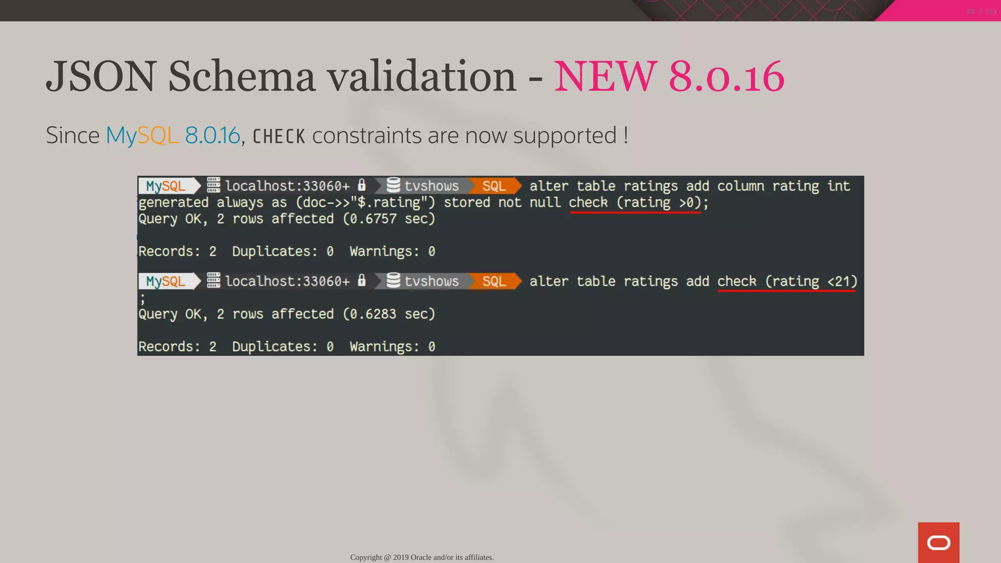 JSON Schema validation - NEW 8.0.16
Since MySQL 8.0.16, CHECK constraints are now supported !
Copyright @ 2019 Oracle and/or its affiliates.
93 / 111
 