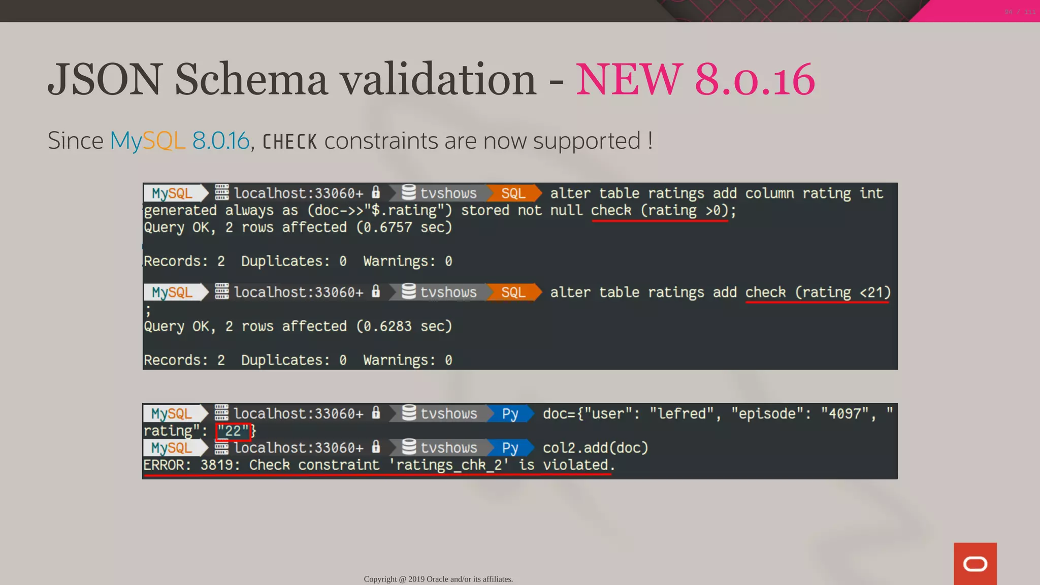 JSON Schema validation - NEW 8.0.16
Since MySQL 8.0.16, CHECK constraints are now supported !
Copyright @ 2019 Oracle and/or its affiliates.
94 / 111
 