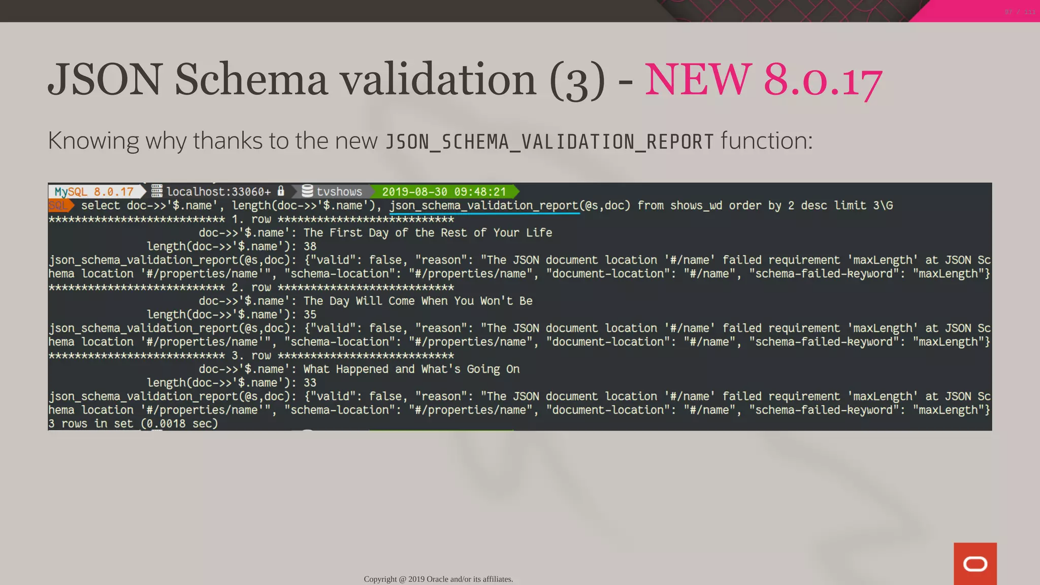 JSON Schema validation (3) - NEW 8.0.17
Knowing why thanks to the new JSON_SCHEMA_VALIDATION_REPORT function:
Copyright @ 2019 Oracle and/or its affiliates.
97 / 111
 