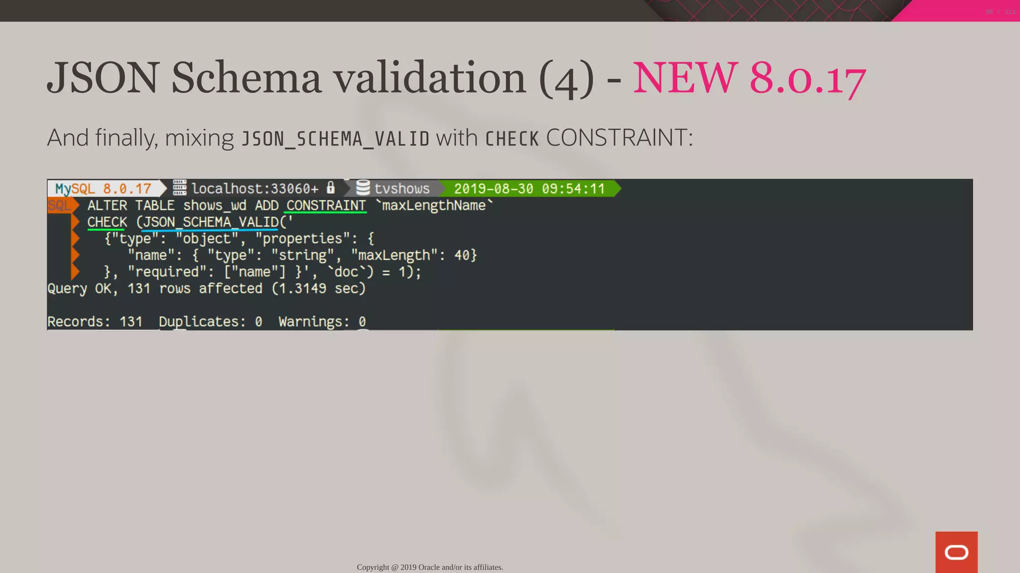 JSON Schema validation (4) - NEW 8.0.17
And nally, mixing JSON_SCHEMA_VALID with CHECK CONSTRAINT:
Copyright @ 2019 Oracle and/or its affiliates.
98 / 111
 