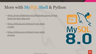 8.0
h ps://www.slideshare.net/lefred.descamps/mysql-
shell-the-best-dba-tool
h ps://github.com/lefred/mysql-shell-
mydba
h ps://github.com/lefred/mysql-shell-
innotop
More with MySQL Shell & Python
Copyright @ 2019 Oracle and/or its affiliates.
103 / 111
 