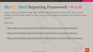 MySQL Shell Reporting Framework - 8.0.16
Now it's also possible to create user-de ned reports directly in the Shell. They can be
wri en in Python and called the same way on every operating systems. No need for extra
libraries !
More Info:
h ps://dev.mysql.com/doc/mysql-shell/8.0/en/mysql-shell-reporting.html
h ps://mysql.wisborg.dk/2019/04/26/mysql-shell-8-0-16-built-in-reports/
h ps://mysql.wisborg.dk/2019/04/27/mysql-shell-8-0-16-user-de ned-reports/
Copyright @ 2019 Oracle and/or its affiliates.
104 / 111
 