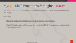 MySQL Shell Extentions & Plugins - 8.0.17
Since 8.0.17, MySQL Shell has been extended to allow you to write your own extensions
and plugins !
More Info:
h ps://mysqlserverteam.com/mysql-shell-plugins-introduction/
h ps://lefred.be/content/overview-on-mysql-shell-8-0-17-extensions-plugins-and-
how-to-write-yours/
Copyright @ 2019 Oracle and/or its affiliates.
105 / 111
 