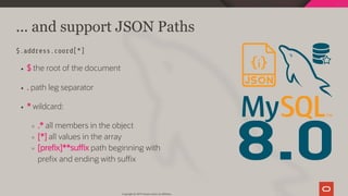 8.0
... and support JSON Paths
$.address.coord[*]
$ the root of the document
. path leg separator
* wildcard:
.* all members in the object
[*] all values in the array
[pre x]**su x path beginning with
pre x and ending with su x
Copyright @ 2019 Oracle and/or its affiliates.
15 / 111
 
