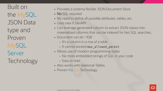Built on
the MySQL
JSON Data
type and
Proven
MySQL
Server
Technology
Provides a schema exible JSON Document Store
No SQL required
No need to de ne all possible a ributes, tables, etc.
Uses new X DevAPI
Can leverage generated column to extract JSON values into
materialized columns that can be indexed for fast SQL searches.
Document can be ~1GB
It's a column in a row of a table
It cannot exceed max_allowed_packet
Allows use of modern programming styles
No more embedded strings of SQL in your code
Easy to read
Also works with relational Tables
Proven MySQL Technology
Copyright @ 2019 Oracle and/or its affiliates.
17 / 111
 