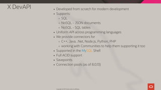 X DevAPI Developed from scratch for modern development
Supports:
SQL
NoSQL - JSON documents
NoSQL - SQL tables
Uniform API across programming languages
We provide connectors for
C++, Java, .Net, Node.js, Python, PHP
working with Communities to help them supporting it too
Supported in the MySQL Shell
Full ACID support
Savepoints
Connection pools (as of 8.0.13)
Copyright @ 2019 Oracle and/or its affiliates.
19 / 111
 