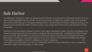  
Safe Harbor
The following is intended to outline our general product direction. It is intended for information purpose only, and
may not be incorporated into any contract. It is not a commitment to deliver any material, code, or functionality,
and should not be relied up in making purchasing decisions. The development, release, timing and pricing of any
features or functionality described for Oracle's product may change and remains at the sole discretion of Oracle
Corporation.
Statement in this presentation relating to Oracle's future plans, expectations, beliefs, intentions and ptospects are
"forward-looking statements" and are subject to material risks and uncertainties. A detailed discussion of these
factors and other risks that a ect our business is contained in Oracle's Securities and Exchange Commission
(SEC) lings, including our most recent reports on Form 10-K and Form 10-Q under the heading "Risk Factors".
These lings are available on the SEC's website or on Oracle's website at h p://www.oracle.com/investor. All
information in this presentation is current as of September 2019 and Oracle undertakes no duty to update any
statement in light of new information or future events.
Copyright @ 2019 Oracle and/or its affiliates.
3 / 111
 
