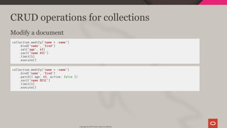 CRUD operations for collections
Modify a document
collection.modify('name = :name')
.bind('name', 'fred')
.set('age', 43)
.sort('name ASC')
.limit(1)
.execute()
collection.modify('name = :name')
.bind('name', 'fred')
.patch({ age: 43, active: false })
.sort('name DESC')
.limit(1)
.execute()
Copyright @ 2019 Oracle and/or its affiliates.
39 / 111
 