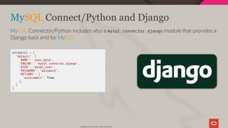  DATABASES = {
'default': {
'NAME': 'user_data',
'ENGINE': 'mysql.connector.django',
'USER': 'mysql_user',
'PASSWORD': 'password',
'OPTIONS': {
'autocommit': True,
},
}
}
MySQL Connect/Python and Django
MySQL Connector/Python includes also a mysql.connector.django module that provides a
Django back end for MySQL
Copyright @ 2019 Oracle and/or its affiliates.
52 / 111
 