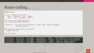 Some coding...
import mysqlx
session = mysqlx.get_session( {
'host': 'localhost', 'port': 33060,
'user': 'fred', 'password': 'fred' })
db = session.get_schema('docstore')
col = db.get_collection('all_recs')
restaurants = col. nd("cuisine='Italian'"). elds("name, cuisine, borough")
.limit(3).execute()
for restaurant in restaurants.fetch_all():
print restaurant
session.close()
Copyright @ 2019 Oracle and/or its affiliates.
56 / 111
 