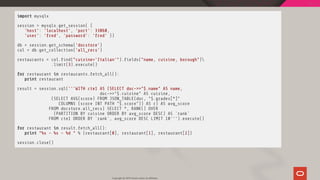 import mysqlx
session = mysqlx.get_session( {
'host': 'localhost', 'port': 33060,
'user': 'fred', 'password': 'fred' })
db = session.get_schema('docstore')
col = db.get_collection('all_recs')
restaurants = col. nd("cuisine='Italian'"). elds("name, cuisine, borough")
.limit(3).execute()
for restaurant in restaurants.fetch_all():
print restaurant
result = session.sql('''WITH cte1 AS (SELECT doc->>"$.name" AS name,
doc->>"$.cuisine" AS cuisine,
(SELECT AVG(score) FROM JSON_TABLE(doc, "$.grades[*]"
COLUMNS (score INT PATH "$.score")) AS r) AS avg_score
FROM docstore.all_recs) SELECT *, RANK() OVER
(PARTITION BY cuisine ORDER BY avg_score DESC) AS `rank`
FROM cte1 ORDER BY `rank`, avg_score DESC LIMIT 10''').execute()
for restaurant in result.fetch_all():
print "%s - %s - %d " % (restaurant[0], restaurant[1], restaurant[2])
session.close()
Copyright @ 2019 Oracle and/or its affiliates.
63 / 111
 