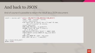 And back to JSON
And of course it's possible to return the result as a JSON document:
result = session.sql('''select JSON_PRETTY(JSON_ARRAYAGG(JSON_OBJECT(
"name", name, "cuisine", cuisine,
"score", avg_score)))
from (WITH cte1 AS (SELECT doc->>"$.name" AS name,
doc->>"$.cuisine" AS cuisine,
(SELECT AVG(score)
FROM JSON_TABLE(doc, "$.grades[*]"
COLUMNS (score INT PATH "$.score"))
AS r) AS avg_score
FROM docstore.all_recs) SELECT *, RANK() OVER
(PARTITION BY cuisine ORDER BY avg_score DESC)
AS `rank`
FROM cte1 ORDER BY `rank`, avg_score
DESC LIMIT 10) as t''').execute()
row = result.fetch_one()
print row[0]
Copyright @ 2019 Oracle and/or its affiliates.
65 / 111
 