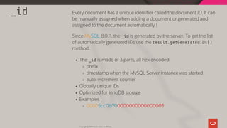 _id Every document has a unique identi er called the document ID. It can
be manually assigned when adding a document or generated and
assigned to the document automatically !
Since MySQL 8.0.11, the _id is generated by the server. To get the list
of automatically generated IDs use the result.getGeneratedIDs()
method.
The _id is made of 3 parts, all hex encoded:
pre x
timestamp when the MySQL Server instance was started
auto-increment counter
Globally unique IDs
Optimized for InnoDB storage
Examples
00005cc17b700000000000000003
Copyright @ 2019 Oracle and/or its affiliates.
68 / 111
 
