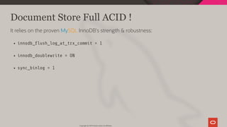 Document Store Full ACID !
It relies on the proven MySQL InnoDB's strength & robustness:
innodb_ ush_log_at_trx_commit = 1
innodb_doublewrite = ON
sync_binlog = 1
Copyright @ 2019 Oracle and/or its affiliates.
72 / 111
 