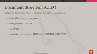 Document Store Full ACID !
It relies on the proven MySQL InnoDB's strength & robustness:
innodb_ ush_log_at_trx_commit = 1
innodb_doublewrite = ON
sync_binlog = 1
transaction_isolation = REPEATABLE-READ|READ-COMMITTED|...
Copyright @ 2019 Oracle and/or its affiliates.
73 / 111
 