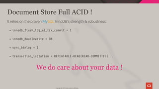 Document Store Full ACID !
It relies on the proven MySQL InnoDB's strength & robustness:
innodb_ ush_log_at_trx_commit = 1
innodb_doublewrite = ON
sync_binlog = 1
transaction_isolation = REPEATABLE-READ|READ-COMMITTED|...
We do care about your data !
Copyright @ 2019 Oracle and/or its affiliates.
74 / 111
 