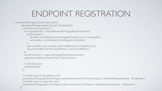 ENDPOINT REGISTRATION
persistenceManager.init().then(function() {
persistenceManager.register({scope: '/Employees'})
.then(function(registration) {
var responseProxy = defaultResponseProxy.getResponseProxy({
jsonProcessor: {
shredder: oracleRestJsonShredding.getShredder('emp', 'EmployeeId'),
unshredder: oracleRestJsonShredding.getUnshredder()
},
queryHandler: queryHandlers.getOracleRestQueryHandler('emp'),
requestHandlerOverride: {handlePatch: customHandlePatch}
});
var fetchListener = responseProxy.getFetchEventListener();
registration.addEventListener('fetch', fetchListener);
// initial data load
self.fetchData();
});
// handles request data before synch
persistenceManager.getSyncManager().addEventListener('beforeSyncRequest', self.beforeRequestListener, '/Employees' );
// handles response data after synch
persistenceManager.getSyncManager().addEventListener('syncRequest', self.afterRequestListener, '/Employees' );
});
 