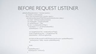 BEFORE REQUEST LISTENER
self.beforeRequestListener = function (event) {
var request = event.request;
return new Promise(function (resolve, reject) {
persistenceUtils.requestToJSON(request).then(function (data) {
var empl = JSON.parse(data.body.text);
var employeeId = empl.EmployeeId;
var updateRequest = false;
for (var i in employeeSynchMap) {
if (parseInt(i) === parseInt(employeeId)) {
updateRequest = true;
var changeIndicatorVal = employeeSynchMap[i];
empl.ChangeIndicatorAttr = changeIndicatorVal;
data.body.text = JSON.stringify(empl);
persistenceUtils.requestFromJSON(data).then(function (updatedRequest) {
resolve({action: 'replay', request: updatedRequest});
});
break;
}}
if (!updateRequest) {
resolve({action: 'continue'});
}
 