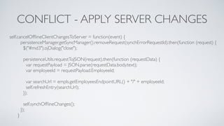 CONFLICT - APPLY SERVER CHANGES
self.cancelOfﬂineClientChangesToServer = function(event) {
persistenceManager.getSyncManager().removeRequest(synchErrorRequestId).then(function (request) {
$("#md3").ojDialog("close");
persistenceUtils.requestToJSON(request).then(function (requestData) {
var requestPayload = JSON.parse(requestData.body.text);
var employeeId = requestPayload.EmployeeId;
var searchUrl = empls.getEmployeesEndpointURL() + "/" + employeeId;
self.refreshEntry(searchUrl);
});
self.synchOfﬂineChanges();
});
}
 