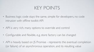 KEY POINTS
• Business logic code stays the same, simple for developers, no code
intrusion with ofﬂine toolkit API
• API is very rich, many options to override and control
• Conﬁgurable and ﬂexible, e.g. store factory can be changed
• API is heavily based on JS Promise - represents the eventual completion
(or failure) of an asynchronous operation, and its resulting value
 