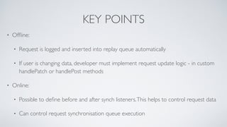 KEY POINTS
• Ofﬂine:
• Request is logged and inserted into replay queue automatically
• If user is changing data, developer must implement request update logic - in custom
handlePatch or handlePost methods
• Online:
• Possible to deﬁne before and after synch listeners.This helps to control request data
• Can control request synchronisation queue execution
 