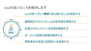 Javaの良いところを維持します
Javaがオープンで無料であり続けることを保証する
継続的なプラットフォームの完成度を実現する
品質とセキュリティへの投資を継続する
オープンで透明な開発を維持する
開発者の生産性と互換性への投資する
10
 