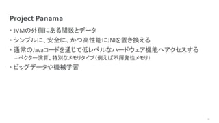 Project Panama
• JVMの外側にある関数とデータ
• シンプルに、安全に、かつ高性能にJNIを置き換える
• 通常のJavaコードを通じて低レベルなハードウェア機能へアクセスする
– ベクター演算、特別なメモリタイプ（例えば不揮発性メモリ）
• ビッグデータや機械学習
17
 