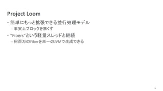 Project Loom
• 簡単にもっと拡張できる並行処理モデル
– 事実上ブロックを無くす
• “Fibers”という軽量スレッドと継続
– 何百万のFiberを単一のJVMで生成できる
18
 