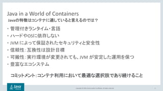 Copyright © 2018, Oracle and/or its affiliates. All rights reserved.
Java in a World of Containers
• 管理付きランタイム・言語
• ハードやOSに依存しない
• JVM によって保証されたセキュリティと安全性
• 信頼性：互換性は設計目標
• 可搬性：実行環境が変更されても、JVM が安定した運用を保つ
• 豊富なエコシステム
21
Javaの特徴はコンテナに適していると言えるのでは？
コミットメント：コンテナ利用において最適な選択肢であり続けること
 