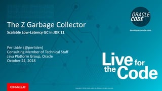 Copyright © 2018, Oracle and/or its affiliates. All rights reserved.
The Z Garbage Collector
Scalable Low-Latency GC in JDK 11
Per Lidén (@perliden)
Consulting Member of Technical Staff
Java Platform Group, Oracle
October 24, 2018
 