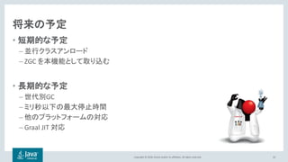 Copyright © 2018, Oracle and/or its affiliates. All rights reserved.
将来の予定
• 短期的な予定
– 並行クラスアンロード
– ZGC を本機能として取り込む
• 長期的な予定
– 世代別GC
– ミリ秒以下の最大停止時間
– 他のプラットフォームの対応
– Graal JIT 対応
42
 