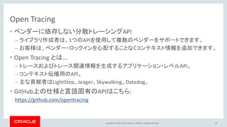 Copyright © 2018, Oracle and/or its affiliates. All rights reserved.
Open Tracing
• ベンダーに依存しない分散トレーシングAPI
– ライブラリ作成者は、1つのAPIを使用して複数のベンダーをサポートできます。
– お客様は、ベンダー・ロックインを心配することなくコンテキスト情報を追加できます。
• Open Tracing とは...
– トレースおよびトレース関連情報を生成するアプリケーション・レベルAPI。
– コンテキスト伝播用のAPI。
– 主な貢献者はLightStep、Jeager、Skywalking、Datadog。
• GitHub上の仕様と言語固有のAPIはこちら:
https://github.com/opentracing
48
 