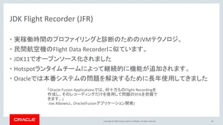 Copyright © 2018, Oracle and/or its affiliates. All rights reserved.
JDK Flight Recorder (JFR)
• 実稼働時間のプロファイリングと診断のためのJVMテクノロジ。
• 民間航空機のFlight Data Recorderに似ています。
• JDK11でオープンソース化されました
• Hotspotランタイムチームによって継続的に機能が追加されます。
• Oracleでは本番システムの問題を解決するために長年使用してきました
「Oracle Fusion Applicationsでは、何十万ものFlight Recordingを
作成し、そのレコーディングだけを使用して問題の95%を把握で
きます。」
-Joe Albowicz、Oracle(Fusionアプリケーション開発)
49
 