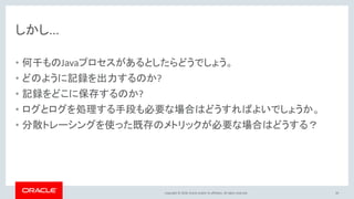 Copyright © 2018, Oracle and/or its affiliates. All rights reserved.
しかし...
• 何千ものJavaプロセスがあるとしたらどうでしょう。
• どのように記録を出力するのか?
• 記録をどこに保存するのか?
• ログとログを処理する手段も必要な場合はどうすればよいでしょうか。
• 分散トレーシングを使った既存のメトリックが必要な場合はどうする？
50
 