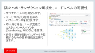 Copyright © 2018, Oracle and/or its affiliates. All rights reserved.
隅々へのトランザクション可視化、コードレベルの可視性
• すべての出入口を測定します。
• サービスおよび階層全体の
パフォーマンスを測定します。
• 不十分な場合、ユーザ定義の
カスタムトレースポイント
(OpenTracing、POJOなど)を作成。
• 時間や場所を問わずにデータを監
視するための診断機能を活用で
きます。
51
 