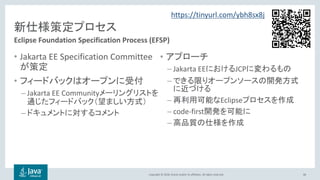 Copyright © 2018, Oracle and/or its affiliates. All rights reserved.
新仕様策定プロセス
• Jakarta EE Specification Committee
が策定
• フィードバックはオープンに受付
– Jakarta EE Communityメーリングリストを
通じたフィードバック（望ましい方式）
– ドキュメントに対するコメント
• アプローチ
– Jakarta EEにおけるJCPに変わるもの
– できる限りオープンソースの開発方式
に近づける
– 再利用可能なEclipseプロセスを作成
– code-first開発を可能に
– 高品質の仕様を作成
66
Eclipse Foundation Specification Process (EFSP)
https://tinyurl.com/ybh8sx8j
 