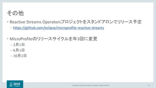 Copyright © 2018, Oracle and/or its affiliates. All rights reserved.
その他
• Reactive Streams Operatorsプロジェクトをスタンドアロンでリリース予定
– https://github.com/eclipse/microprofile-reactive-streams
• MicroProfileのリリースサイクルを年3回に変更
– 2月1日
– 6月1日
– 10月1日
78
 