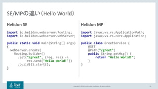 Copyright © 2018, Oracle and/or its affiliates. All rights reserved.
Helidon SE
import io.helidon.webserver.Routing;
import io.helidon.webserver.WebServer;
public static void main(String[] args)
{
WebServer.create(
Routing.builder()
.get("/greet", (req, res) ->
res.send("Hello World!"))
.build()).start();
}
Helidon MP
import javax.ws.rs.ApplicationPath;
import javax.ws.rs.core.Application;
public class GreetService {
@GET
@Path("/greet")
public String getMsg() {
return "Hello World!";
}
}
85
SE/MPの違い（Hello World）
 