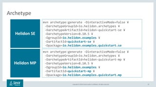 Copyright © 2018, Oracle and/or its affiliates. All rights reserved. 87
Archetype
Helidon SE
mvn archetype:generate -DinteractiveMode=false ¥
-DarchetypeGroupId=io.helidon.archetypes ¥
-DarchetypeArtifactId=helidon-quickstart-se ¥
-DarchetypeVersion=0.10.5 ¥
-DgroupId=io.helidon.examples ¥
-DartifactId=quickstart-se ¥
-Dpackage=io.helidon.examples.quickstart.se
Helidon MP
mvn archetype:generate -DinteractiveMode=false ¥
-DarchetypeGroupId=io.helidon.archetypes ¥
-DarchetypeArtifactId=helidon-quickstart-mp ¥
-DarchetypeVersion=0.10.5 ¥
-DgroupId=io.helidon.examples ¥
-DartifactId=quickstart-mp ¥
-Dpackage=io.helidon.examples.quickstart.mp
 