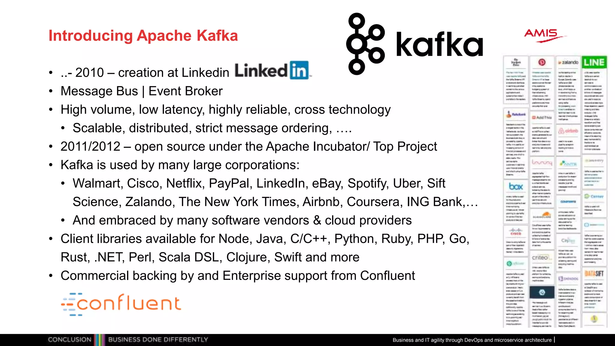 Introducing Apache Kafka
• ..- 2010 – creation at Linkedin
• Message Bus | Event Broker
• High volume, low latency, highly reliable, cross technology
• Scalable, distributed, strict message ordering, ….
• 2011/2012 – open source under the Apache Incubator/ Top Project
• Kafka is used by many large corporations:
• Walmart, Cisco, Netflix, PayPal, LinkedIn, eBay, Spotify, Uber, Sift
Science, Zalando, The New York Times, Airbnb, Coursera, ING Bank,…
• And embraced by many software vendors & cloud providers
• Client libraries available for Node, Java, C/C++, Python, Ruby, PHP, Go,
Rust, .NET, Perl, Scala DSL, Clojure, Swift and more
• Commercial backing by and Enterprise support from Confluent
Business and IT agility through DevOps and microservice architecture
 