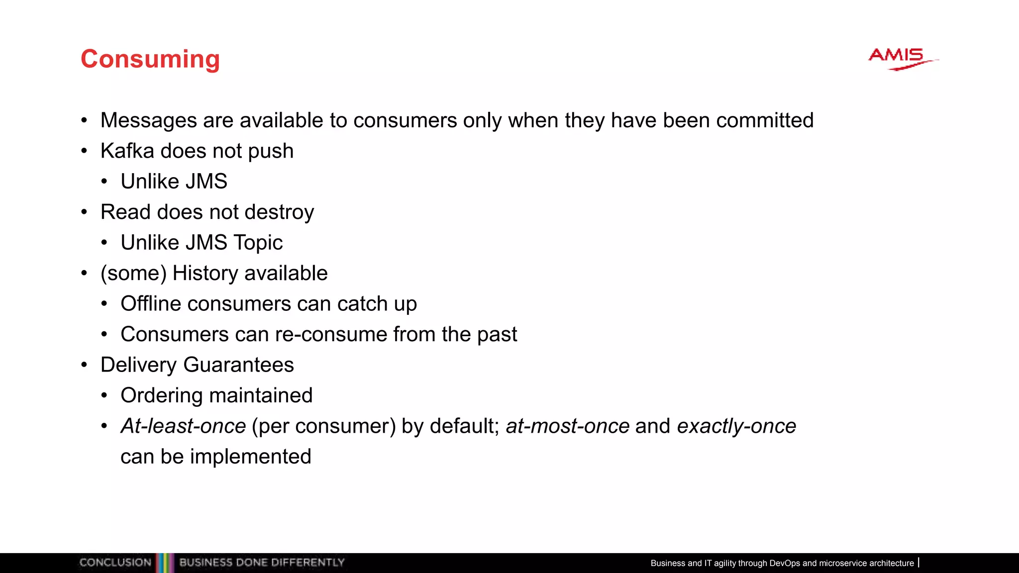 Consuming
• Messages are available to consumers only when they have been committed
• Kafka does not push
• Unlike JMS
• Read does not destroy
• Unlike JMS Topic
• (some) History available
• Offline consumers can catch up
• Consumers can re-consume from the past
• Delivery Guarantees
• Ordering maintained
• At-least-once (per consumer) by default; at-most-once and exactly-once
can be implemented
Business and IT agility through DevOps and microservice architecture
 