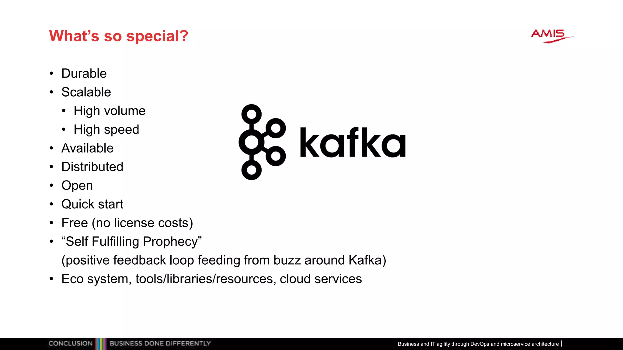 What’s so special?
• Durable
• Scalable
• High volume
• High speed
• Available
• Distributed
• Open
• Quick start
• Free (no license costs)
• “Self Fulfilling Prophecy”
(positive feedback loop feeding from buzz around Kafka)
• Eco system, tools/libraries/resources, cloud services
Business and IT agility through DevOps and microservice architecture
 