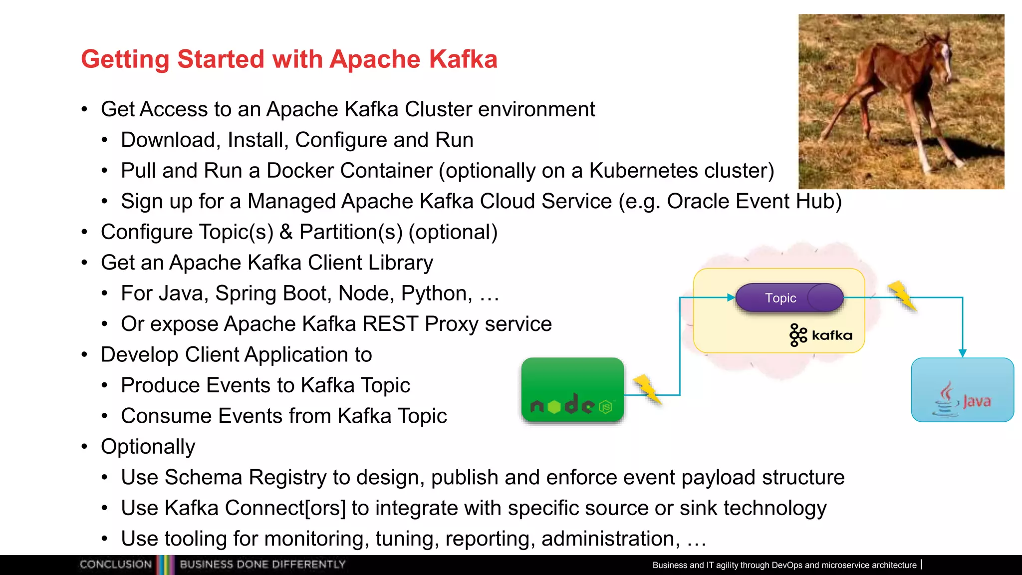 Getting Started with Apache Kafka
• Get Access to an Apache Kafka Cluster environment
• Download, Install, Configure and Run
• Pull and Run a Docker Container (optionally on a Kubernetes cluster)
• Sign up for a Managed Apache Kafka Cloud Service (e.g. Oracle Event Hub)
• Configure Topic(s) & Partition(s) (optional)
• Get an Apache Kafka Client Library
• For Java, Spring Boot, Node, Python, …
• Or expose Apache Kafka REST Proxy service
• Develop Client Application to
• Produce Events to Kafka Topic
• Consume Events from Kafka Topic
• Optionally
• Use Schema Registry to design, publish and enforce event payload structure
• Use Kafka Connect[ors] to integrate with specific source or sink technology
• Use tooling for monitoring, tuning, reporting, administration, …
Business and IT agility through DevOps and microservice architecture
Topic
 