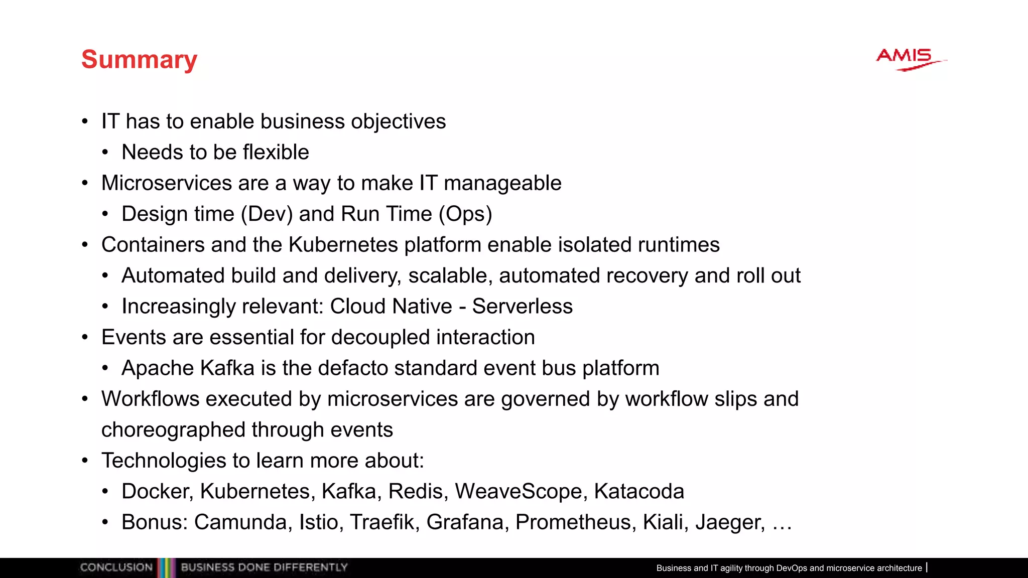 Summary
• IT has to enable business objectives
• Needs to be flexible
• Microservices are a way to make IT manageable
• Design time (Dev) and Run Time (Ops)
• Containers and the Kubernetes platform enable isolated runtimes
• Automated build and delivery, scalable, automated recovery and roll out
• Increasingly relevant: Cloud Native - Serverless
• Events are essential for decoupled interaction
• Apache Kafka is the defacto standard event bus platform
• Workflows executed by microservices are governed by workflow slips and
choreographed through events
• Technologies to learn more about:
• Docker, Kubernetes, Kafka, Redis, WeaveScope, Katacoda
• Bonus: Camunda, Istio, Traefik, Grafana, Prometheus, Kiali, Jaeger, …
Business and IT agility through DevOps and microservice architecture
 