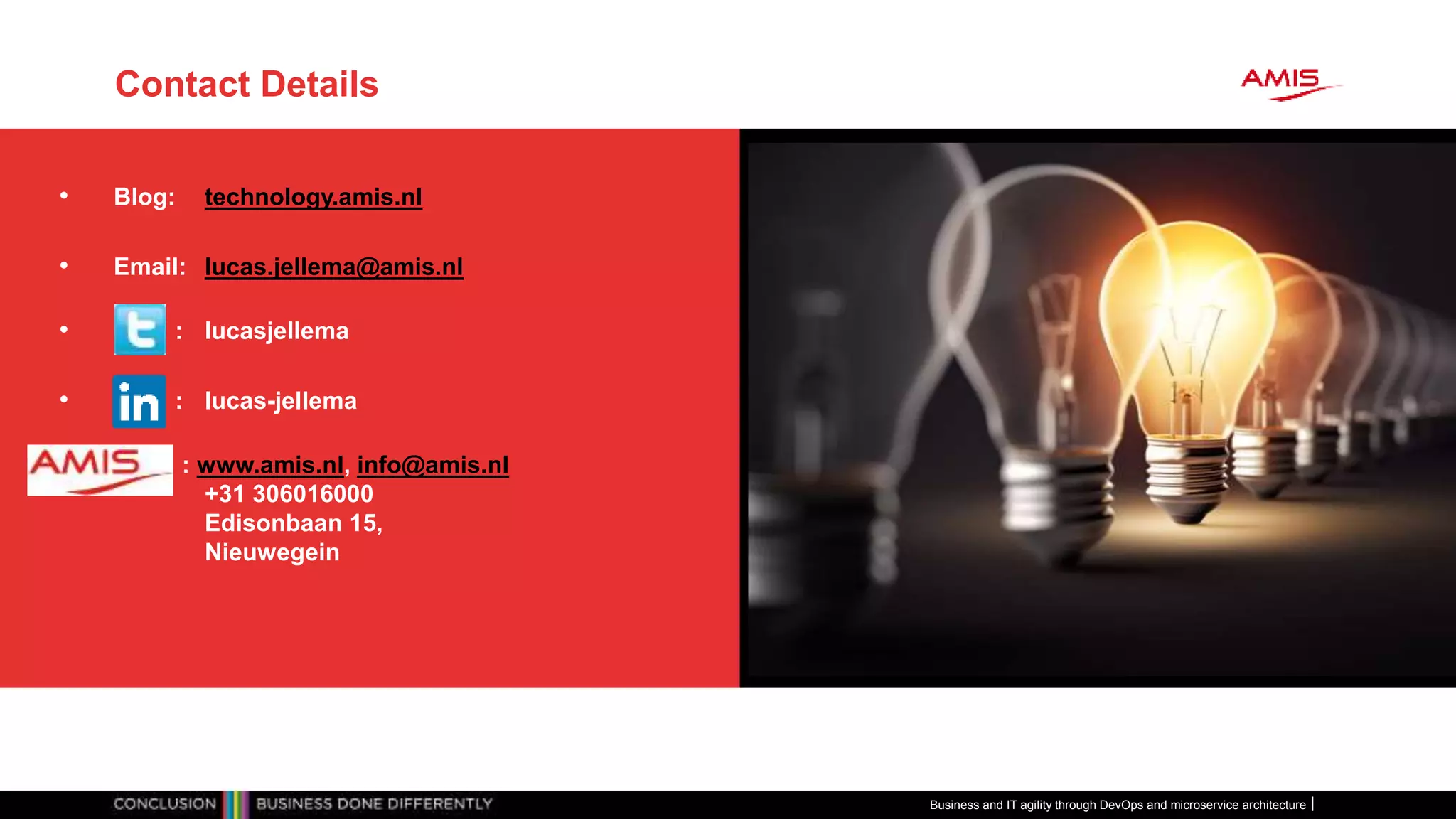 Contact Details
Business and IT agility through DevOps and microservice architecture
• Blog: technology.amis.nl
• Email: lucas.jellema@amis.nl
• : lucasjellema
• : lucas-jellema
• : www.amis.nl, info@amis.nl
+31 306016000
Edisonbaan 15,
Nieuwegein
 