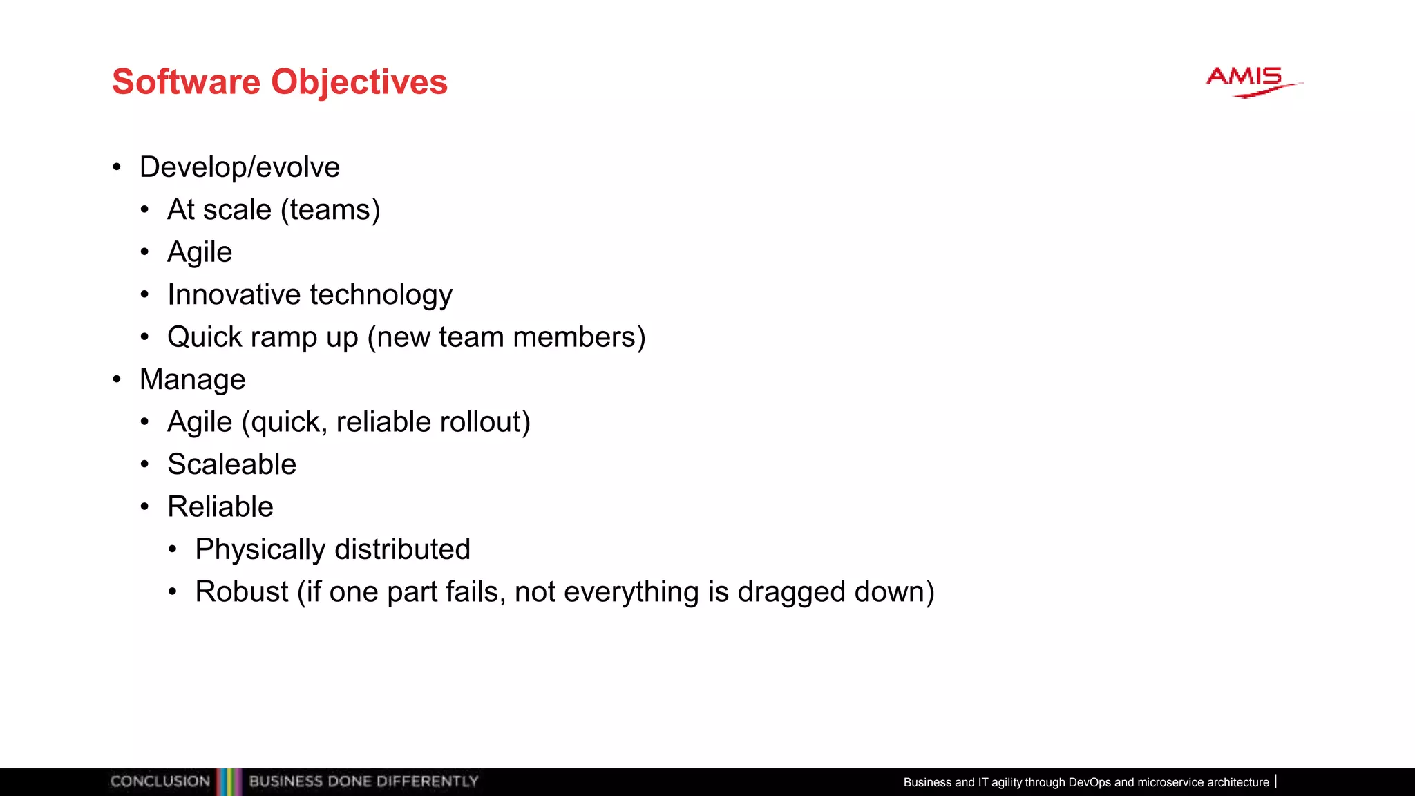 Software Objectives
• Develop/evolve
• At scale (teams)
• Agile
• Innovative technology
• Quick ramp up (new team members)
• Manage
• Agile (quick, reliable rollout)
• Scaleable
• Reliable
• Physically distributed
• Robust (if one part fails, not everything is dragged down)
Business and IT agility through DevOps and microservice architecture
 