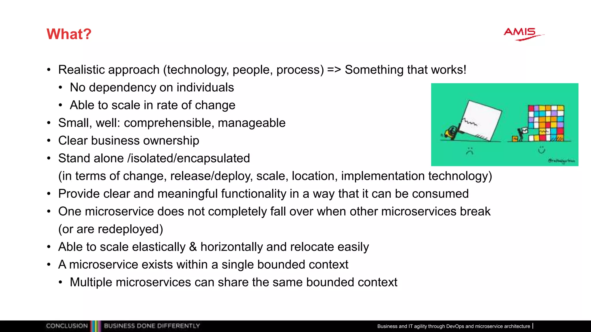 What?
• Realistic approach (technology, people, process) => Something that works!
• No dependency on individuals
• Able to scale in rate of change
• Small, well: comprehensible, manageable
• Clear business ownership
• Stand alone /isolated/encapsulated
(in terms of change, release/deploy, scale, location, implementation technology)
• Provide clear and meaningful functionality in a way that it can be consumed
• One microservice does not completely fall over when other microservices break
(or are redeployed)
• Able to scale elastically & horizontally and relocate easily
• A microservice exists within a single bounded context
• Multiple microservices can share the same bounded context
Business and IT agility through DevOps and microservice architecture
 