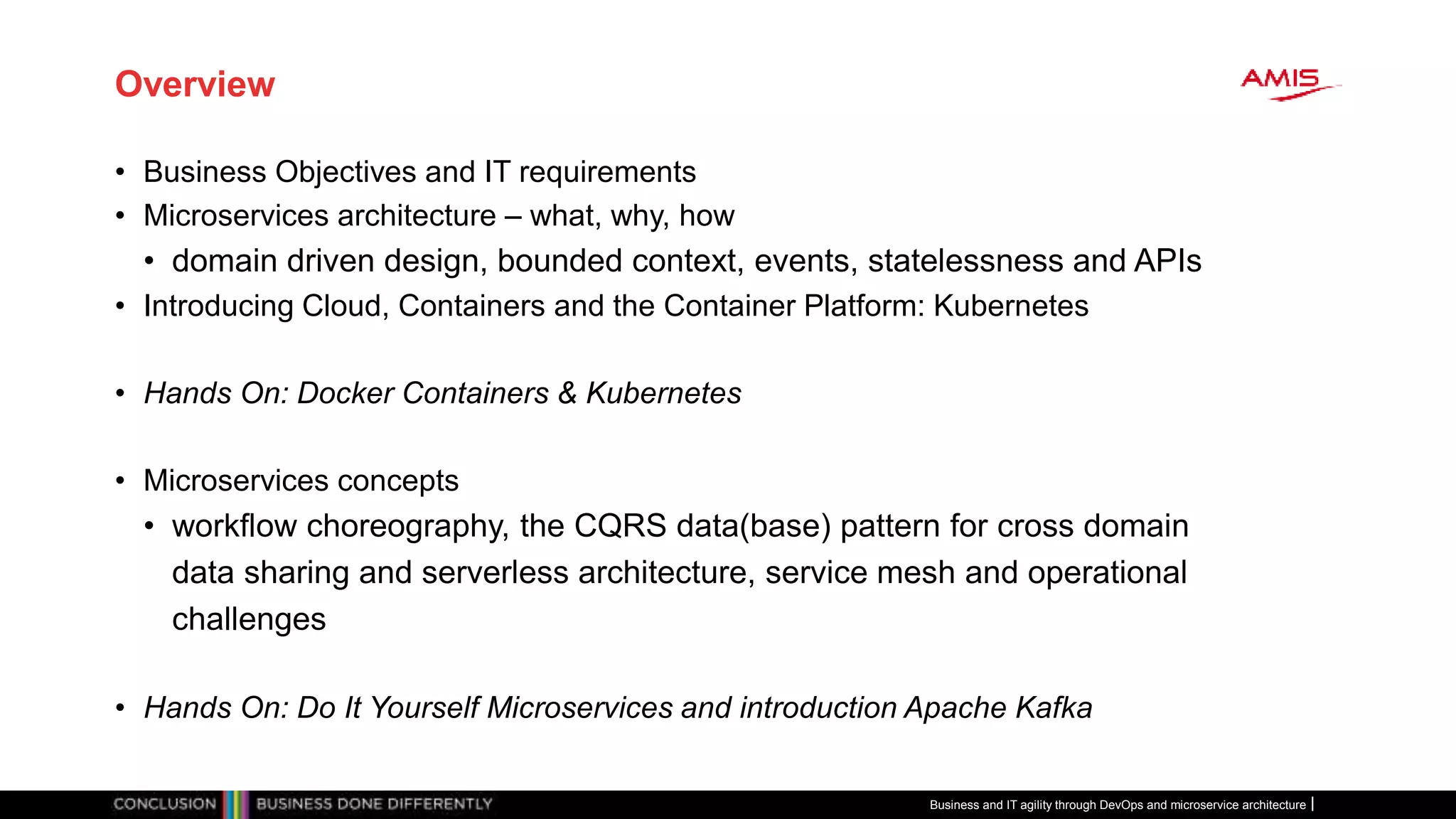 Overview
• Business Objectives and IT requirements
• Microservices architecture – what, why, how
• domain driven design, bounded context, events, statelessness and APIs
• Introducing Cloud, Containers and the Container Platform: Kubernetes
• Hands On: Docker Containers & Kubernetes
• Microservices concepts
• workflow choreography, the CQRS data(base) pattern for cross domain
data sharing and serverless architecture, service mesh and operational
challenges
• Hands On: Do It Yourself Microservices and introduction Apache Kafka
Business and IT agility through DevOps and microservice architecture
 