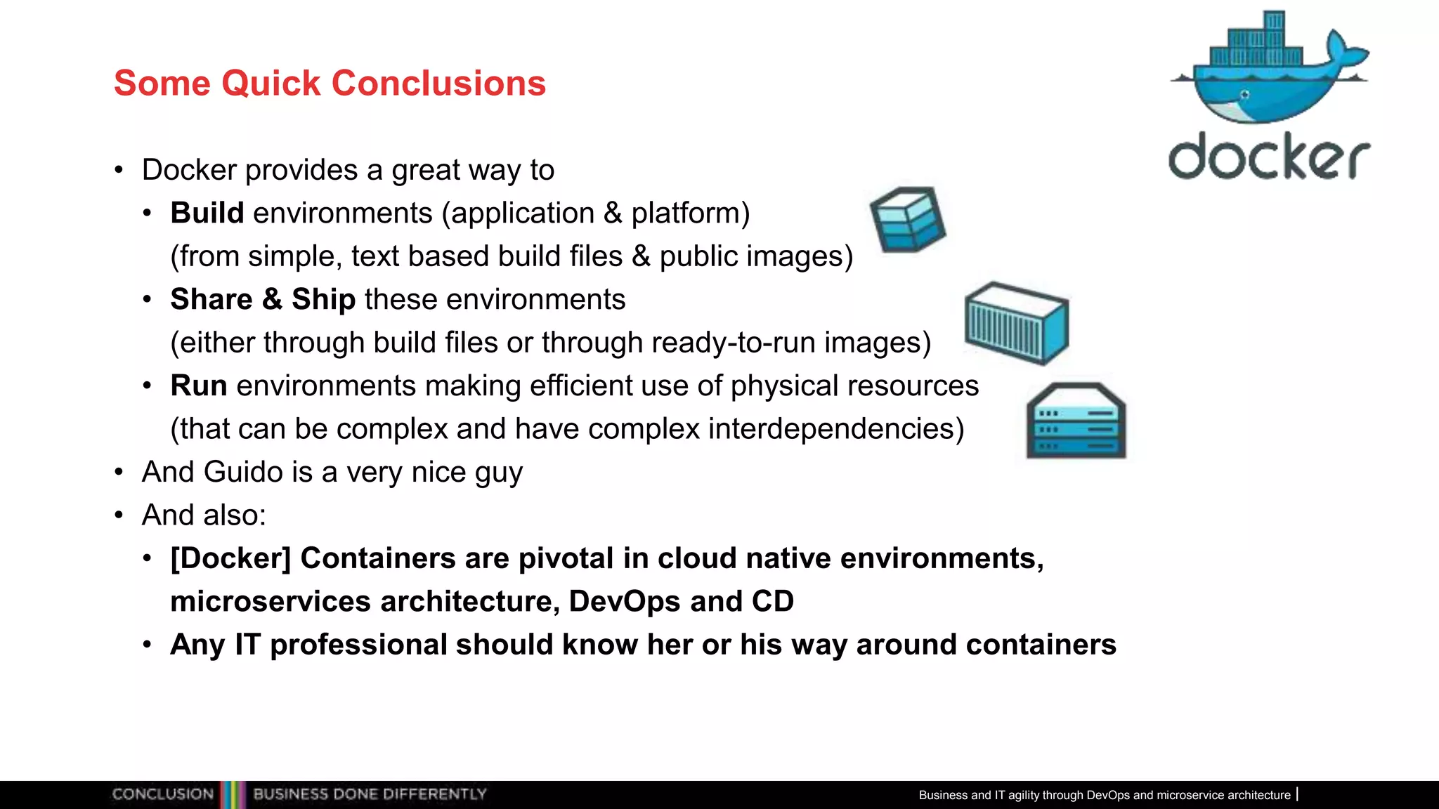 Some Quick Conclusions
• Docker provides a great way to
• Build environments (application & platform)
(from simple, text based build files & public images)
• Share & Ship these environments
(either through build files or through ready-to-run images)
• Run environments making efficient use of physical resources
(that can be complex and have complex interdependencies)
• And Guido is a very nice guy
• And also:
• [Docker] Containers are pivotal in cloud native environments,
microservices architecture, DevOps and CD
• Any IT professional should know her or his way around containers
Business and IT agility through DevOps and microservice architecture
 